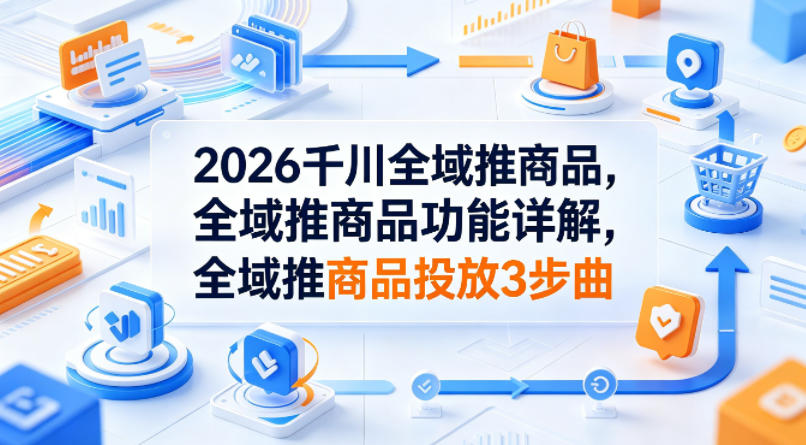 2026千川全域推商品，全域推商品功能详解，全域推商品投放3步曲-轻创掘金社