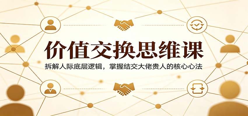 价值交换思维课：拆解人际底层逻辑，掌握结交大佬贵人的核心心法-轻创掘金社