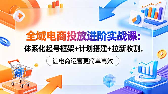 全域电商投放进阶实战课：体系化起号框架+计划搭建+拉新收割，让电商运营更简单高效-轻创掘金社