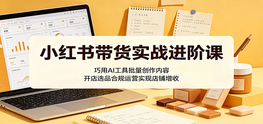 小红书带货实战进阶课：巧用AI工具批量创作内容，开店选品合规运营实现店铺增收-轻创掘金社