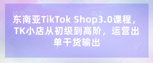 东南亚TikTok Shop3.0课程，TK小店​从初级到高阶，运营出单干货输出-轻创掘金社